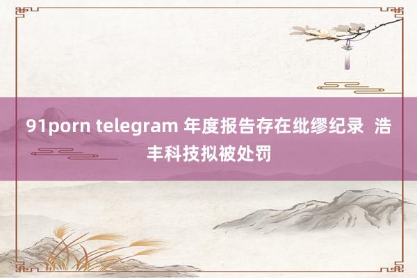 91porn telegram 年度报告存在纰缪纪录  浩丰科技拟被处罚