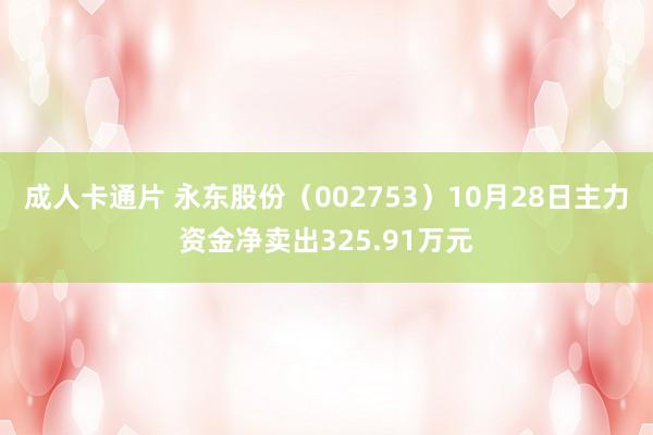 成人卡通片 永东股份（002753）10月28日主力资金净卖出325.91万元