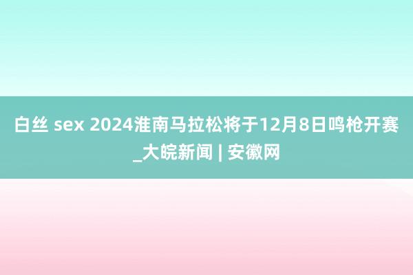 白丝 sex 2024淮南马拉松将于12月8日鸣枪开赛_大皖新闻 | 安徽网