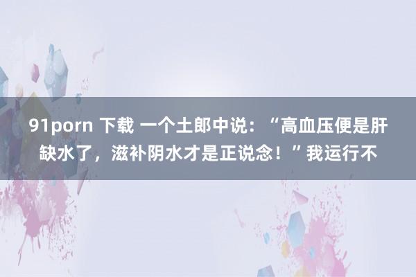 91porn 下载 一个土郎中说：“高血压便是肝缺水了，滋补阴水才是正说念！”我运行不