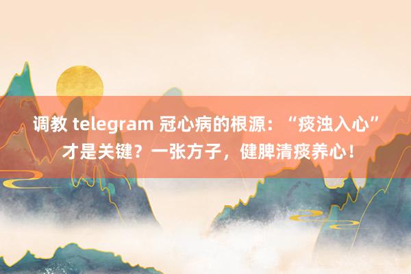 调教 telegram 冠心病的根源：“痰浊入心” 才是关键？一张方子，健脾清痰养心！