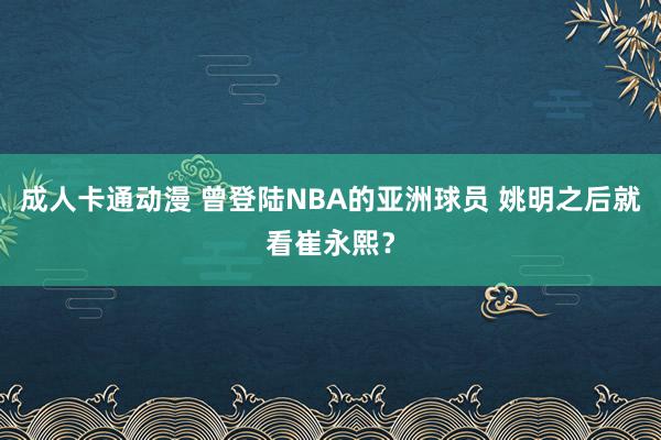 成人卡通动漫 曾登陆NBA的亚洲球员 姚明之后就看崔永熙？