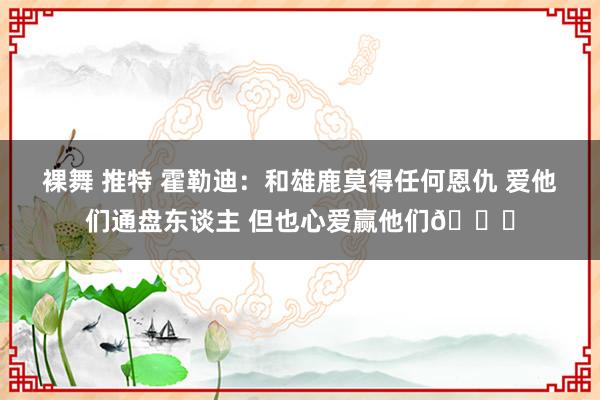 裸舞 推特 霍勒迪：和雄鹿莫得任何恩仇 爱他们通盘东谈主 但也心爱赢他们😁