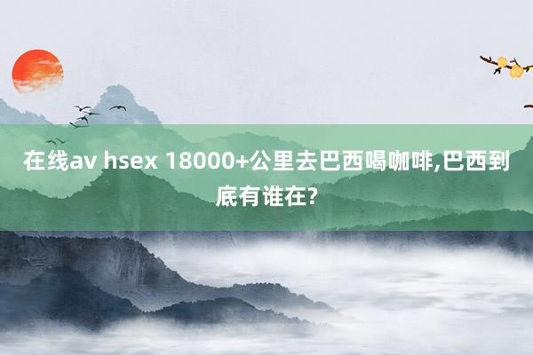 在线av hsex 18000+公里去巴西喝咖啡，巴西到底有谁在?