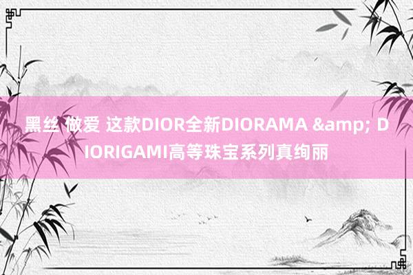 黑丝 做爱 这款DIOR全新DIORAMA & DIORIGAMI高等珠宝系列真绚丽