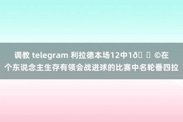 调教 telegram 利拉德本场12中1💩在个东说念主生存有领会战进球的比赛中名轮番四拉