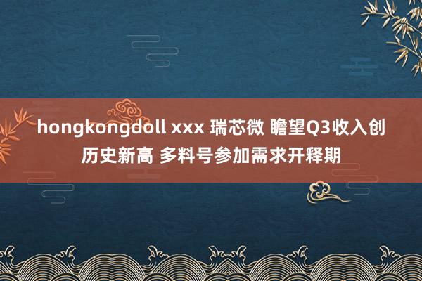 hongkongdoll xxx 瑞芯微 瞻望Q3收入创历史新高 多料号参加需求开释期