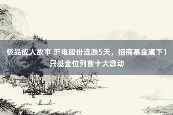 极品成人故事 沪电股份连跌5天，招商基金旗下1只基金位列前十大激动