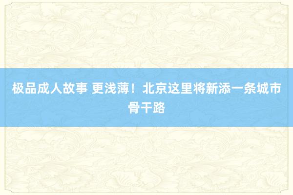 极品成人故事 更浅薄！北京这里将新添一条城市骨干路