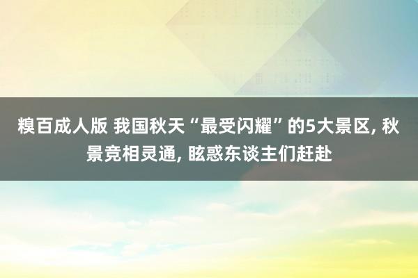 糗百成人版 我国秋天“最受闪耀”的5大景区， 秋景竞相灵通， 眩惑东谈主们赶赴