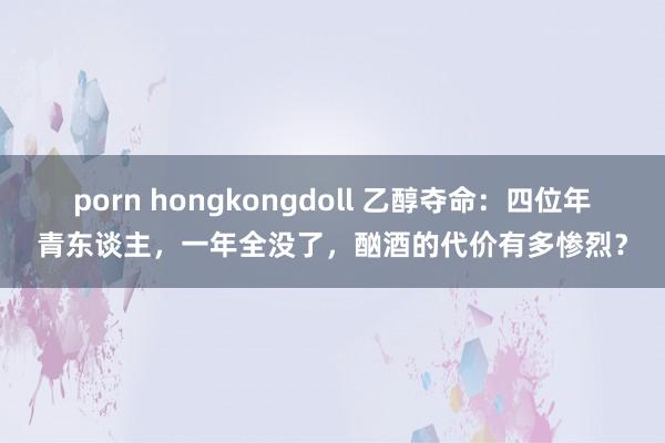 porn hongkongdoll 乙醇夺命：四位年青东谈主，一年全没了，酗酒的代价有多惨烈？