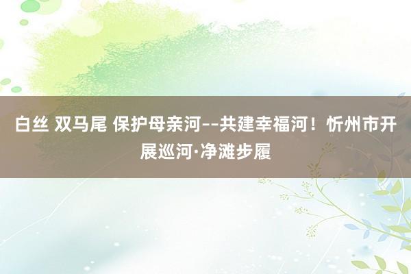 白丝 双马尾 保护母亲河––共建幸福河！忻州市开展巡河·净滩步履