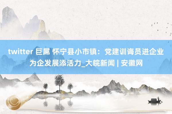 twitter 巨屌 怀宁县小市镇：党建训诲员进企业为企发展添活力_大皖新闻 | 安徽网