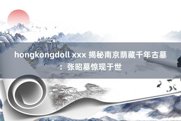 hongkongdoll xxx 揭秘南京荫藏千年古墓：张昭墓惊现于世