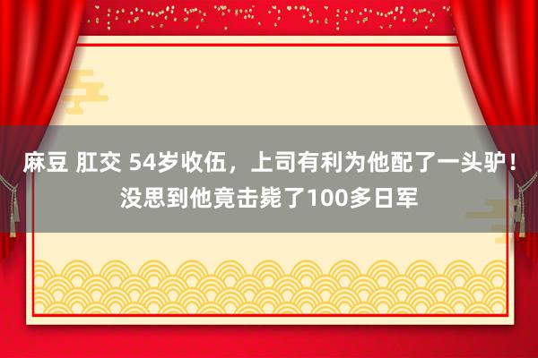 麻豆 肛交 54岁收伍，上司有利为他配了一头驴！没思到他竟击毙了100多日军