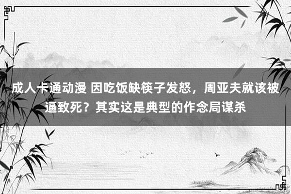 成人卡通动漫 因吃饭缺筷子发怒，周亚夫就该被逼致死？其实这是典型的作念局谋杀