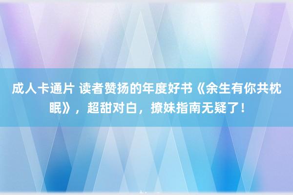 成人卡通片 读者赞扬的年度好书《余生有你共枕眠》，超甜对白，撩妹指南无疑了！