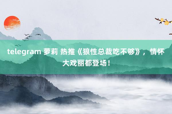 telegram 萝莉 热推《狼性总裁吃不够》，情怀大戏丽都登场！