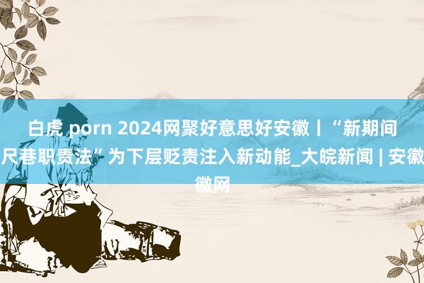 白虎 porn ﻿2024网聚好意思好安徽丨“新期间六尺巷职责法”为下层贬责注入新动能_大皖新闻 | 安徽网