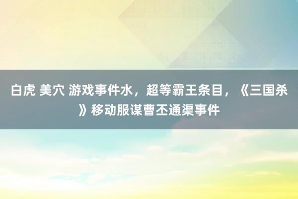 白虎 美穴 游戏事件水，超等霸王条目，《三国杀》移动服谋曹丕通渠事件