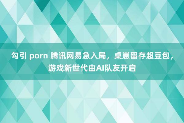 勾引 porn 腾讯网易急入局，桌崽留存超豆包，游戏新世代由AI队友开启