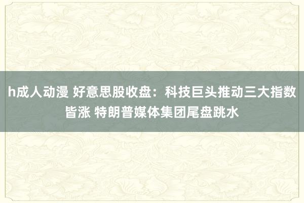 h成人动漫 好意思股收盘：科技巨头推动三大指数皆涨 特朗普媒体集团尾盘跳水