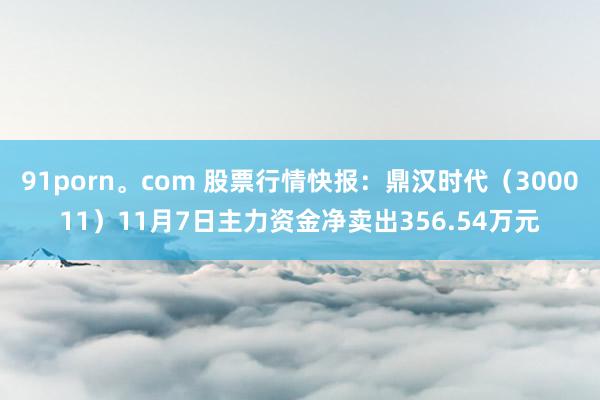 91porn。com 股票行情快报：鼎汉时代（300011）11月7日主力资金净卖出356.54万元