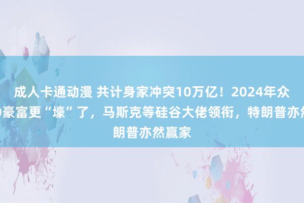 成人卡通动漫 共计身家冲突10万亿！2024年众人500豪富更“壕”了，马斯克等硅谷大佬领衔，特朗普亦然赢家