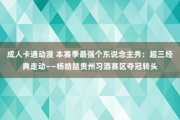 成人卡通动漫 本赛季最强个东说念主秀：超三经典走动——杨皓喆贵州习酒赛区夺冠转头