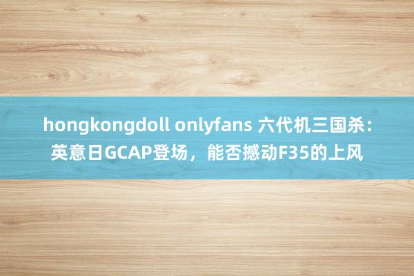 hongkongdoll onlyfans 六代机三国杀：英意日GCAP登场，能否撼动F35的上风