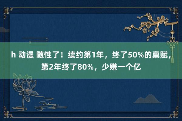 h 动漫 随性了！续约第1年，终了50%的禀赋，第2年终了80%，少赚一个亿