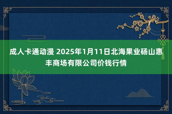 成人卡通动漫 2025年1月11日北海果业砀山惠丰商场有限公司价钱行情