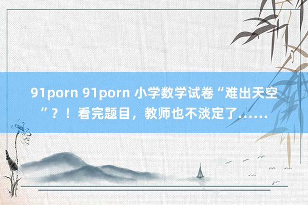 91porn 91porn 小学数学试卷“难出天空”？！看完题目，教师也不淡定了……