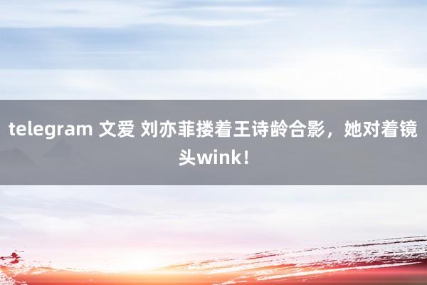 telegram 文爱 刘亦菲搂着王诗龄合影，她对着镜头wink！