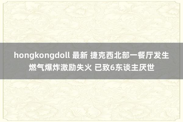 hongkongdoll 最新 捷克西北部一餐厅发生燃气爆炸激励失火 已致6东谈主厌世