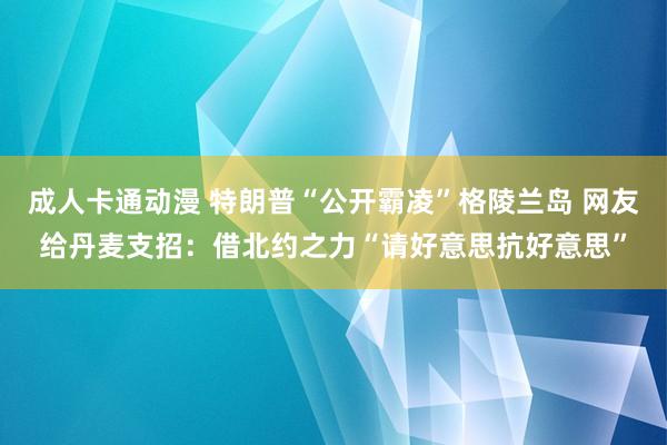 成人卡通动漫 特朗普“公开霸凌”格陵兰岛 网友给丹麦支招：借北约之力“请好意思抗好意思”