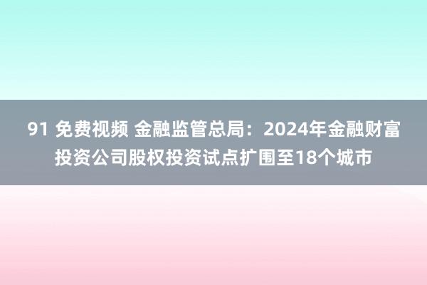 91 免费视频 金融监管总局：2024年金融财富投资公司股权投资试点扩围至18个城市