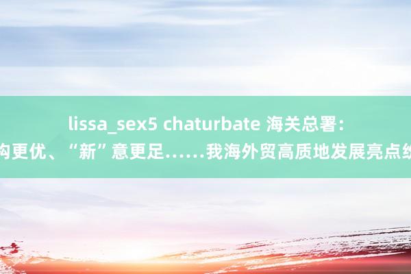 lissa_sex5 chaturbate 海关总署：结构更优、“新”意更足……我海外贸高质地发展亮点纷呈