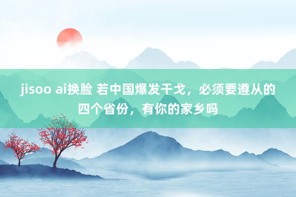 jisoo ai换脸 若中国爆发干戈，必须要遵从的四个省份，有你的家乡吗