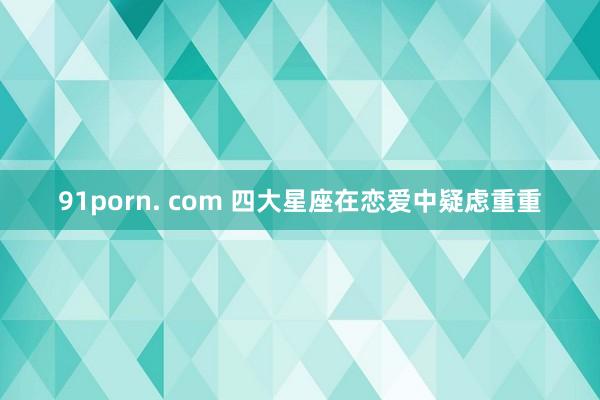 91porn. com 四大星座在恋爱中疑虑重重