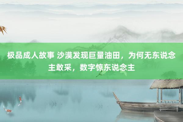 极品成人故事 沙漠发现巨量油田，为何无东说念主敢采，数字惊东说念主