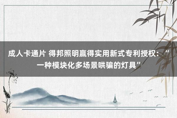 成人卡通片 得邦照明赢得实用新式专利授权：“一种模块化多场景哄骗的灯具”