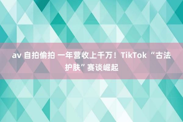 av 自拍偷拍 一年营收上千万！TikTok “古法护肤”赛谈崛起