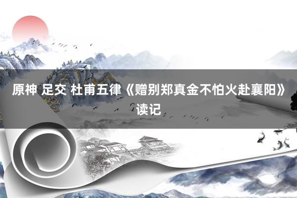 原神 足交 杜甫五律《赠别郑真金不怕火赴襄阳》读记