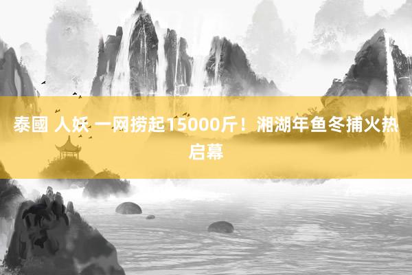 泰國 人妖 一网捞起15000斤！湘湖年鱼冬捕火热启幕